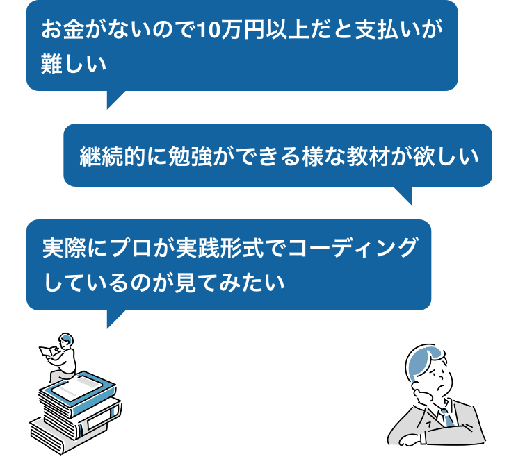 お金がないので10万円以上だと支払いが難しい 継続的に勉強ができる様な講座が欲しい 実際にプロが実践形式でコーディングしているのが見てみたい